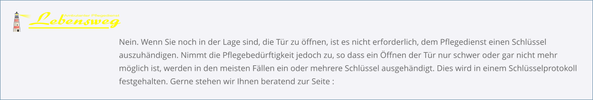 Nein. Wenn Sie noch in der Lage sind, die Tür zu öffnen, ist es nicht erforderlich, dem Pflegedienst einen Schlüssel auszuhändigen. Nimmt die Pflegebedürftigkeit jedoch zu, so dass ein Öffnen der Tür nur schwer oder gar nicht mehr möglich ist, werden in den meisten Fällen ein oder mehrere Schlüssel ausgehändigt. Dies wird in einem Schlüsselprotokoll festgehalten. Gerne stehen wir Ihnen beratend zur Seite :
